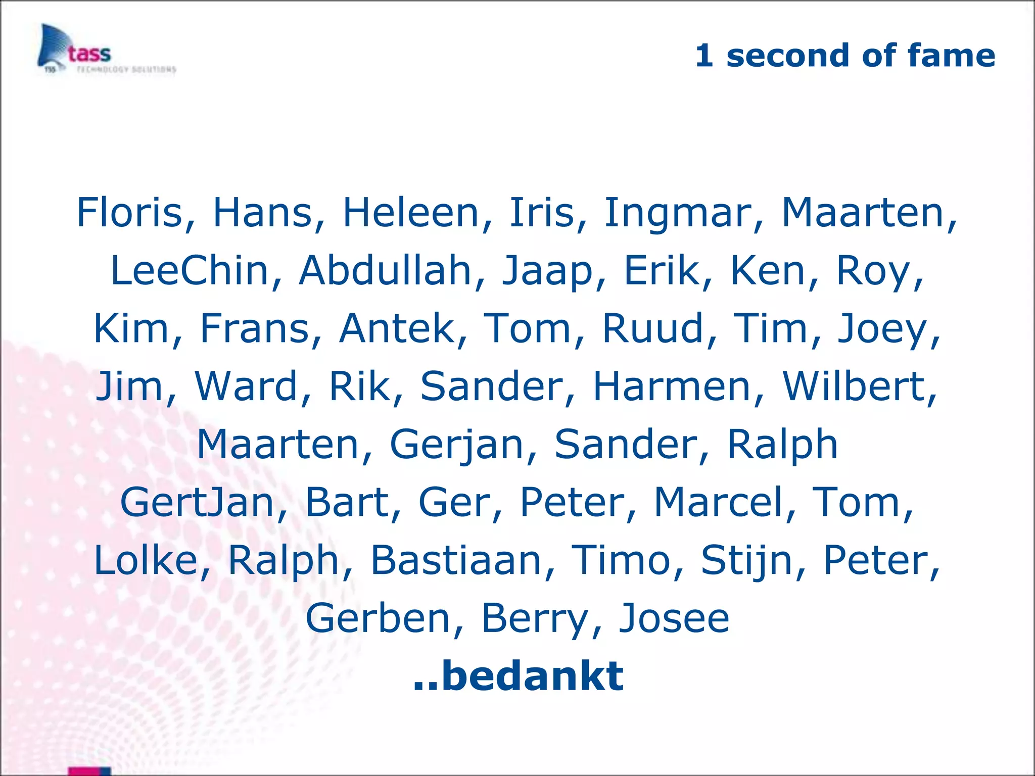 1 second of fame




Floris, Hans, Heleen, Iris, Ingmar, Maarten,
  LeeChin, Abdullah, Jaap, Erik, Ken, Roy,
 Kim, Frans, Antek, Tom, Ruud, Tim, Joey,
 Jim, Ward, Rik, Sander, Harmen, Wilbert,
       Maarten, Gerjan, Sander, Ralph
  GertJan, Bart, Ger, Peter, Marcel, Tom,
 Lolke, Ralph, Bastiaan, Timo, Stijn, Peter,
            Gerben, Berry, Josee
                 ..bedankt
 