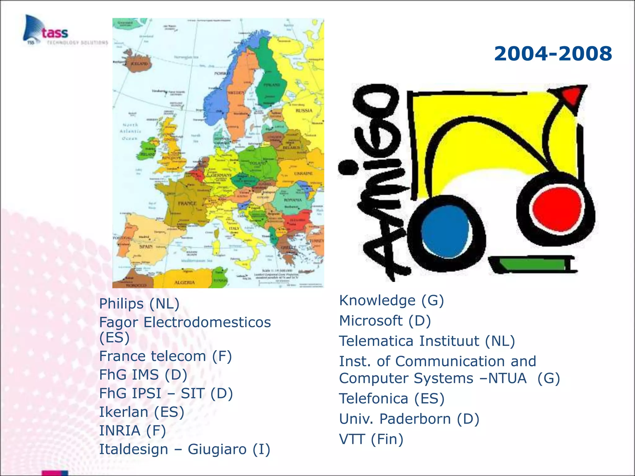 2004-2008




Philips (NL)                Knowledge (G)
Fagor Electrodomesticos     Microsoft (D)
(ES)                        Telematica Instituut (NL)
France telecom (F)          Inst. of Communication and
FhG IMS (D)                 Computer Systems –NTUA (G)
FhG IPSI – SIT (D)          Telefonica (ES)
Ikerlan (ES)                Univ. Paderborn (D)
INRIA (F)
                            VTT (Fin)
Italdesign – Giugiaro (I)
 