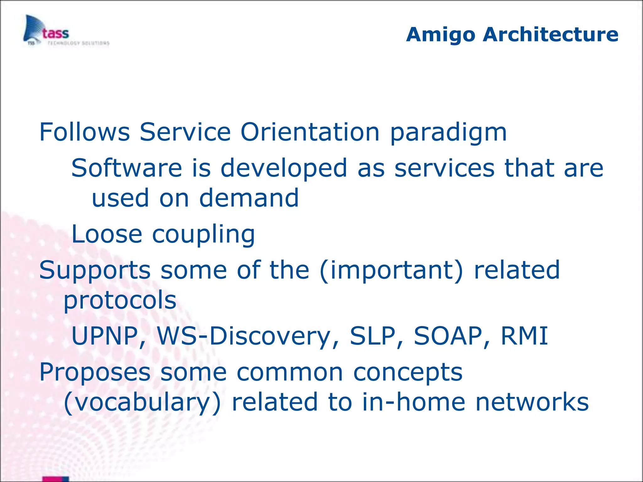 Amigo Architecture




Follows Service Orientation paradigm
   Software is developed as services that are
     used on demand
   Loose coupling
Supports some of the (important) related
  protocols
   UPNP, WS-Discovery, SLP, SOAP, RMI
Proposes some common concepts
  (vocabulary) related to in-home networks
 