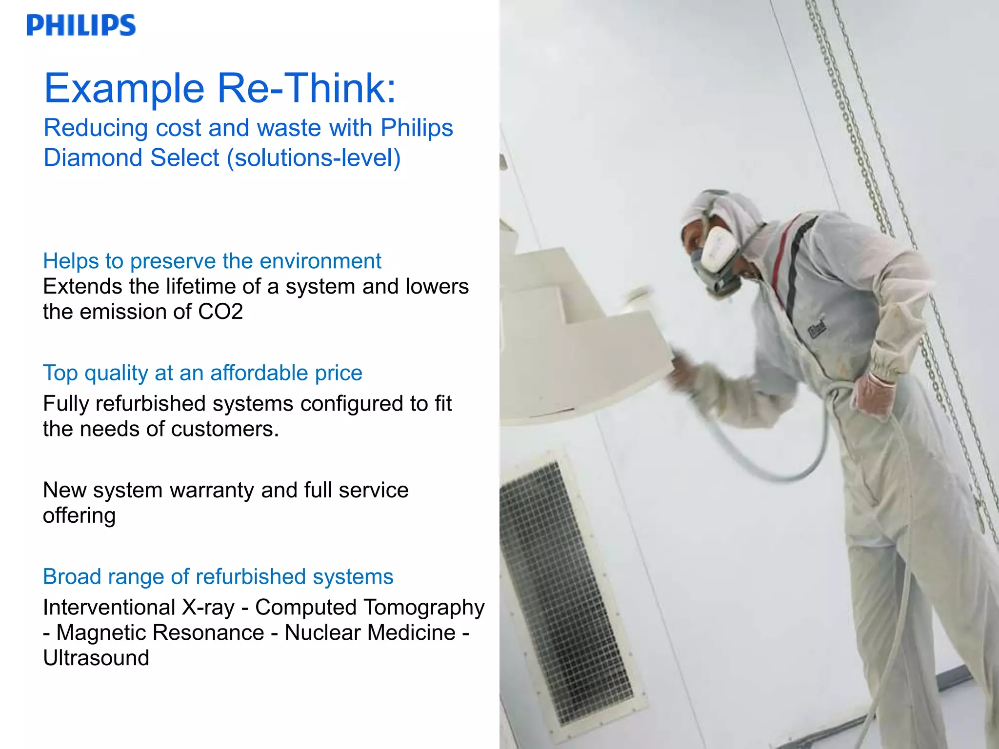 Example Re-Think:
Reducing cost and waste with Philips
Diamond Select (solutions-level)



Helps to preserve the environment
Extends the lifetime of a system and lowers
the emission of CO2

Top quality at an affordable price
Fully refurbished systems configured to fit
the needs of customers.

New system warranty and full service
offering

Broad range of refurbished systems
Interventional X-ray - Computed Tomography
- Magnetic Resonance - Nuclear Medicine -
Ultrasound


                                              12
 