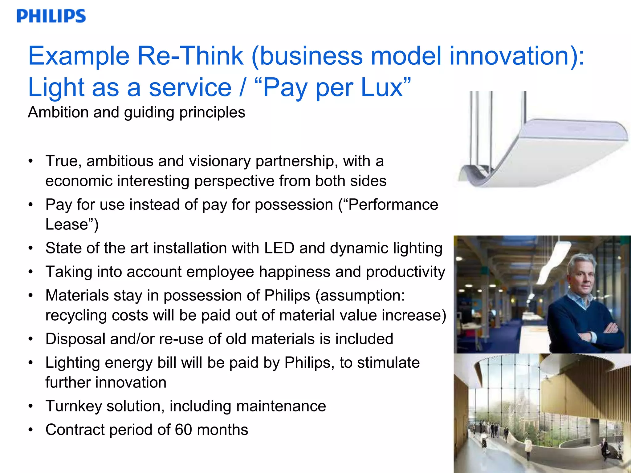 Example Re-Think (business model innovation):
Light as a service / “Pay per Lux”
Ambition and guiding principles


• True, ambitious and visionary partnership, with a
  economic interesting perspective from both sides
• Pay for use instead of pay for possession (“Performance
  Lease”)
• State of the art installation with LED and dynamic lighting
• Taking into account employee happiness and productivity
• Materials stay in possession of Philips (assumption:
  recycling costs will be paid out of material value increase)
• Disposal and/or re-use of old materials is included
• Lighting energy bill will be paid by Philips, to stimulate
  further innovation
• Turnkey solution, including maintenance
• Contract period of 60 months
                                                                 13
 