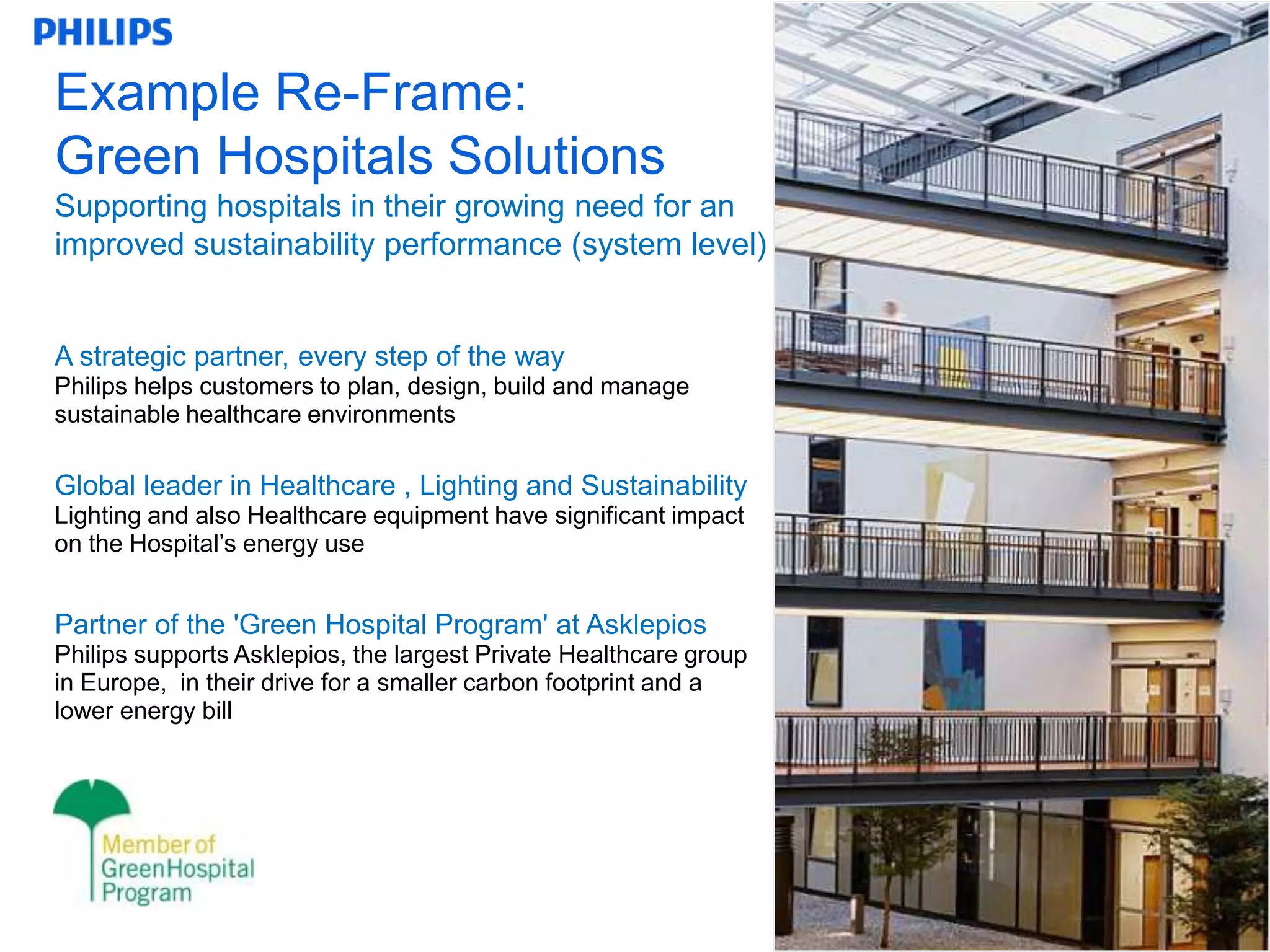 Example Re-Frame:
Green Hospitals Solutions
Supporting hospitals in their growing need for an
improved sustainability performance (system level)


A strategic partner, every step of the way
Philips helps customers to plan, design, build and manage
sustainable healthcare environments

Global leader in Healthcare , Lighting and Sustainability
Lighting and also Healthcare equipment have significant impact
on the Hospital‟s energy use


Partner of the 'Green Hospital Program' at Asklepios
Philips supports Asklepios, the largest Private Healthcare group
in Europe, in their drive for a smaller carbon footprint and a
lower energy bill




                                                                   15
 