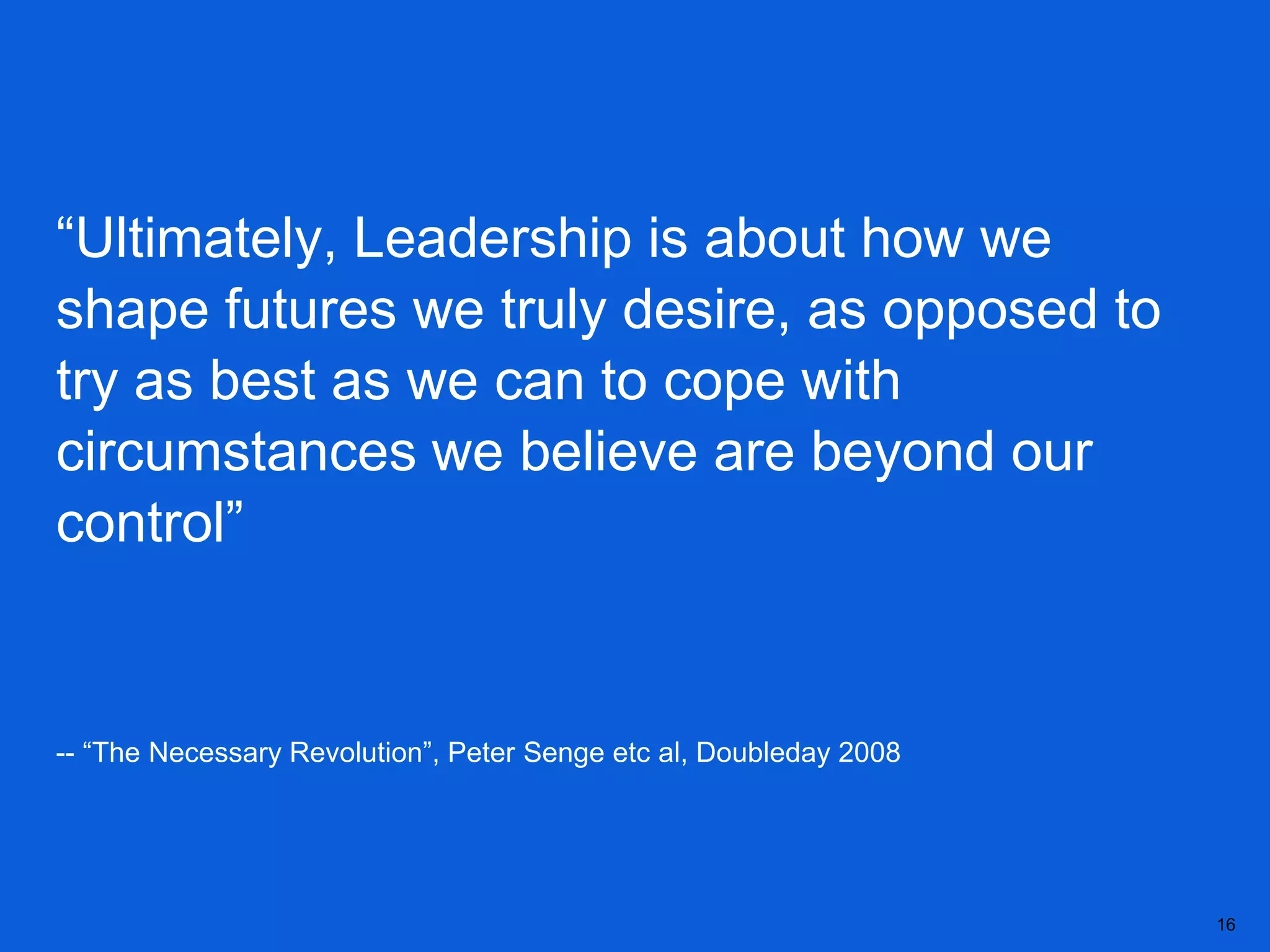 “Ultimately, Leadership is about how we
shape futures we truly desire, as opposed to
try as best as we can to cope with
circumstances we believe are beyond our
control”


-- “The Necessary Revolution”, Peter Senge etc al, Doubleday 2008




                                                                    16
 