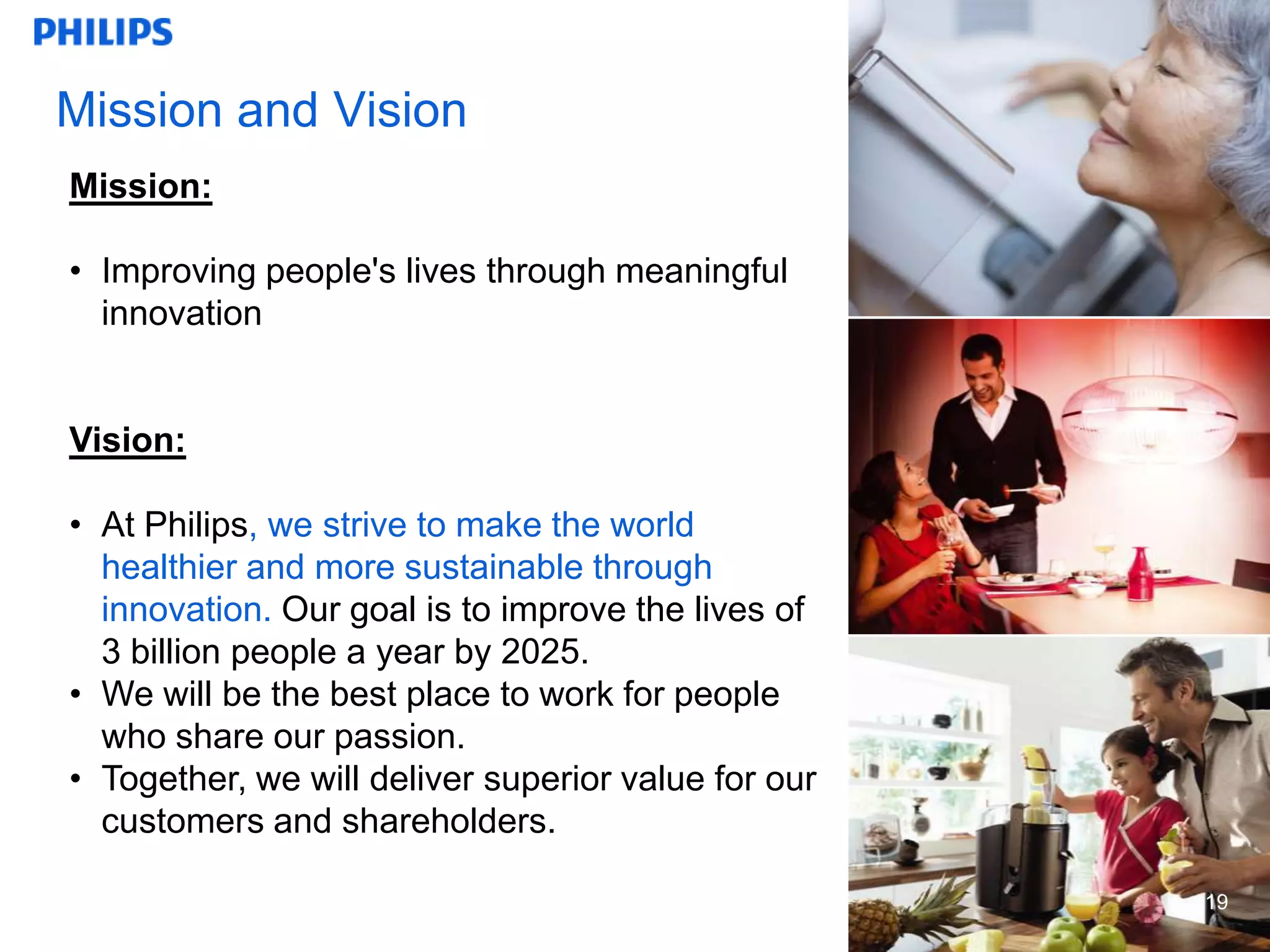 Mission and Vision
Mission:

• Improving people's lives through meaningful
  innovation


Vision:

• At Philips, we strive to make the world
  healthier and more sustainable through
  innovation. Our goal is to improve the lives of
  3 billion people a year by 2025.
• We will be the best place to work for people
  who share our passion.
• Together, we will deliver superior value for our
  customers and shareholders.

                                                     19
                                                     19
 
