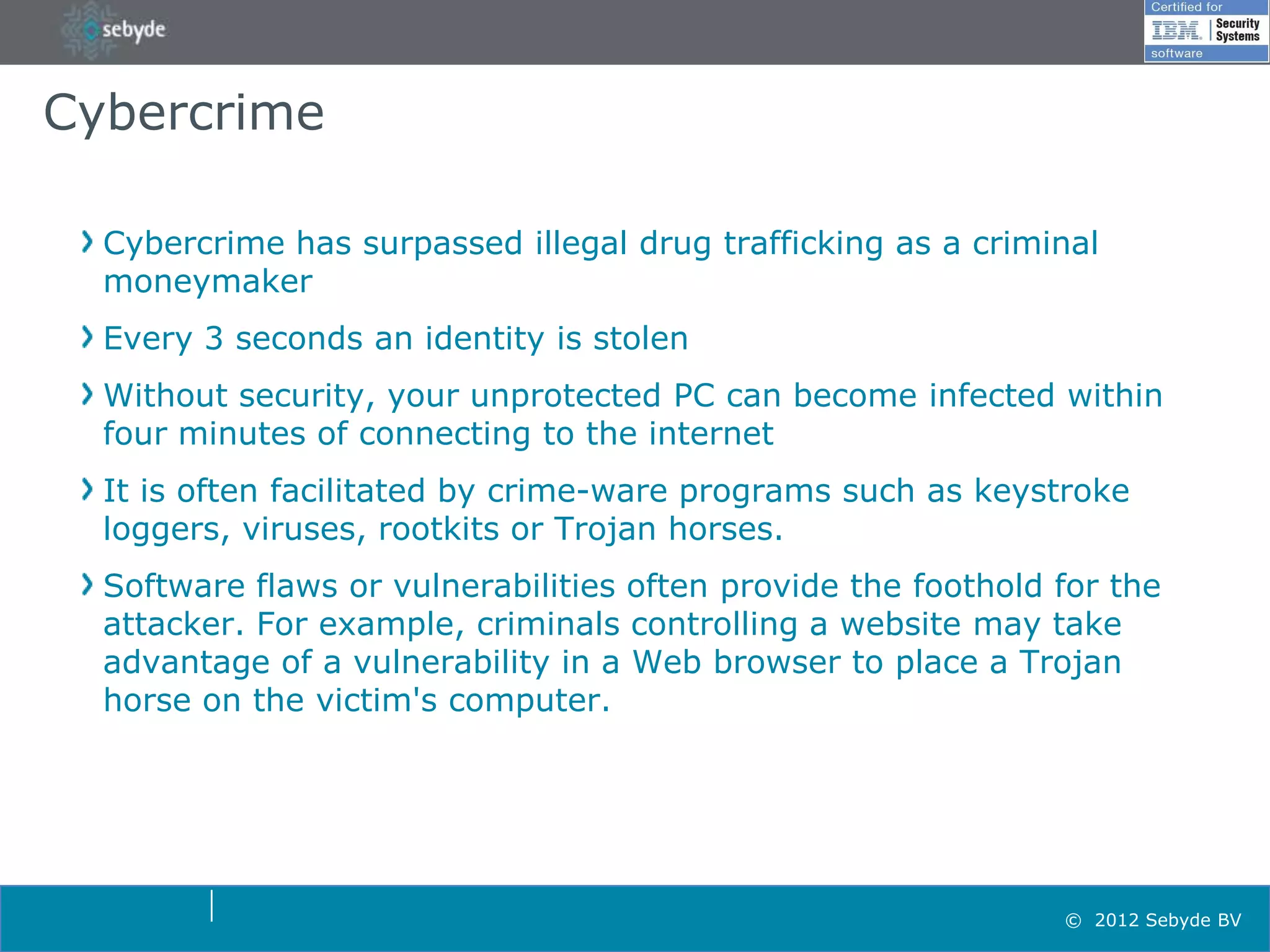 Cybercrime

  Cybercrime has surpassed illegal drug trafficking as a criminal
  moneymaker
  Every 3 seconds an identity is stolen
  Without security, your unprotected PC can become infected within
  four minutes of connecting to the internet
  It is often facilitated by crime-ware programs such as keystroke
  loggers, viruses, rootkits or Trojan horses.
  Software flaws or vulnerabilities often provide the foothold for the
  attacker. For example, criminals controlling a website may take
  advantage of a vulnerability in a Web browser to place a Trojan
  horse on the victim's computer.




                                                               © 2012 Sebyde BV
 