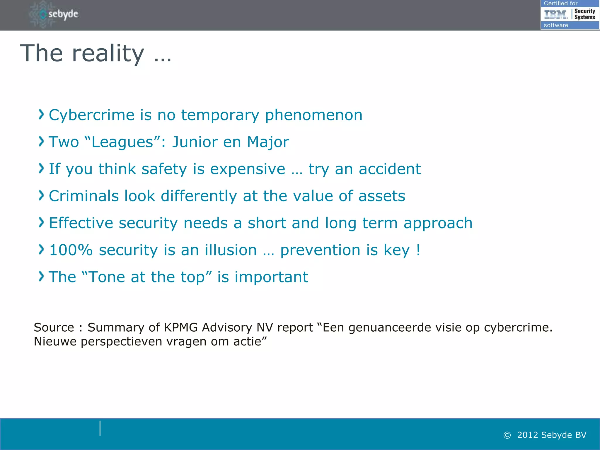 The reality …

   Cybercrime is no temporary phenomenon
   Two “Leagues”: Junior en Major
   If you think safety is expensive … try an accident
   Criminals look differently at the value of assets
   Effective security needs a short and long term approach
   100% security is an illusion … prevention is key !
   The “Tone at the top” is important


 Source : Summary of KPMG Advisory NV report “Een genuanceerde visie op cybercrime.
 Nieuwe perspectieven vragen om actie”




                                                                           © 2012 Sebyde BV
 