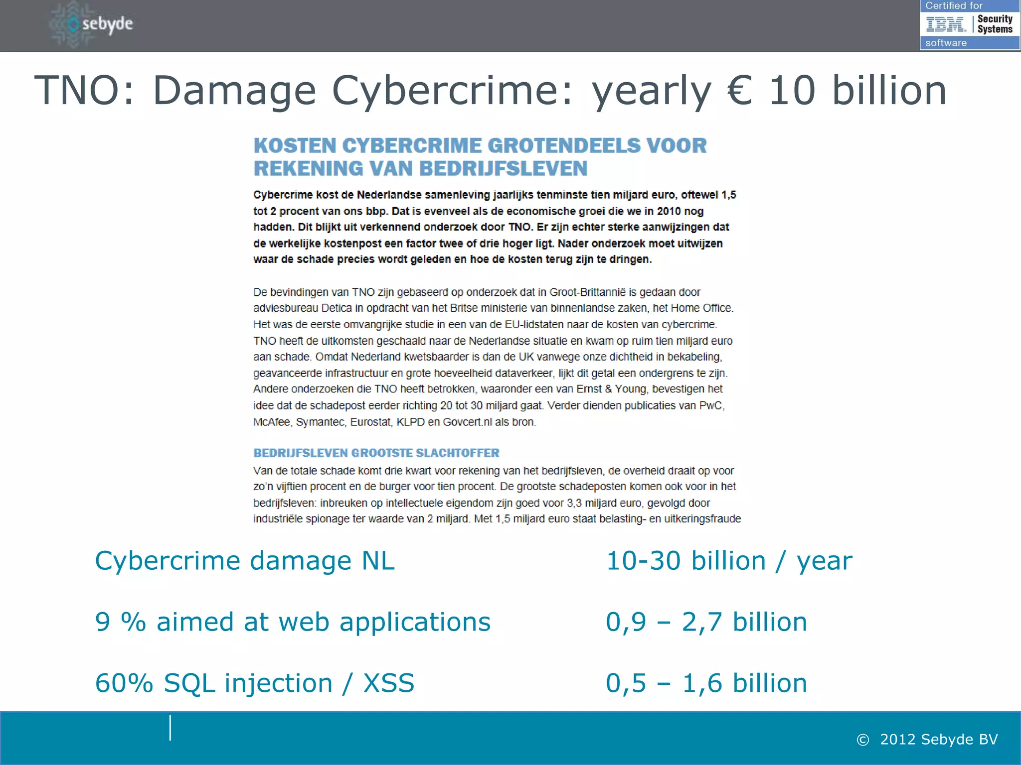 TNO: Damage Cybercrime: yearly € 10 billion




  Cybercrime damage NL            10-30 billion / year

  9 % aimed at web applications   0,9 – 2,7 billion

  60% SQL injection / XSS         0,5 – 1,6 billion

                                                         © 2012 Sebyde BV
 