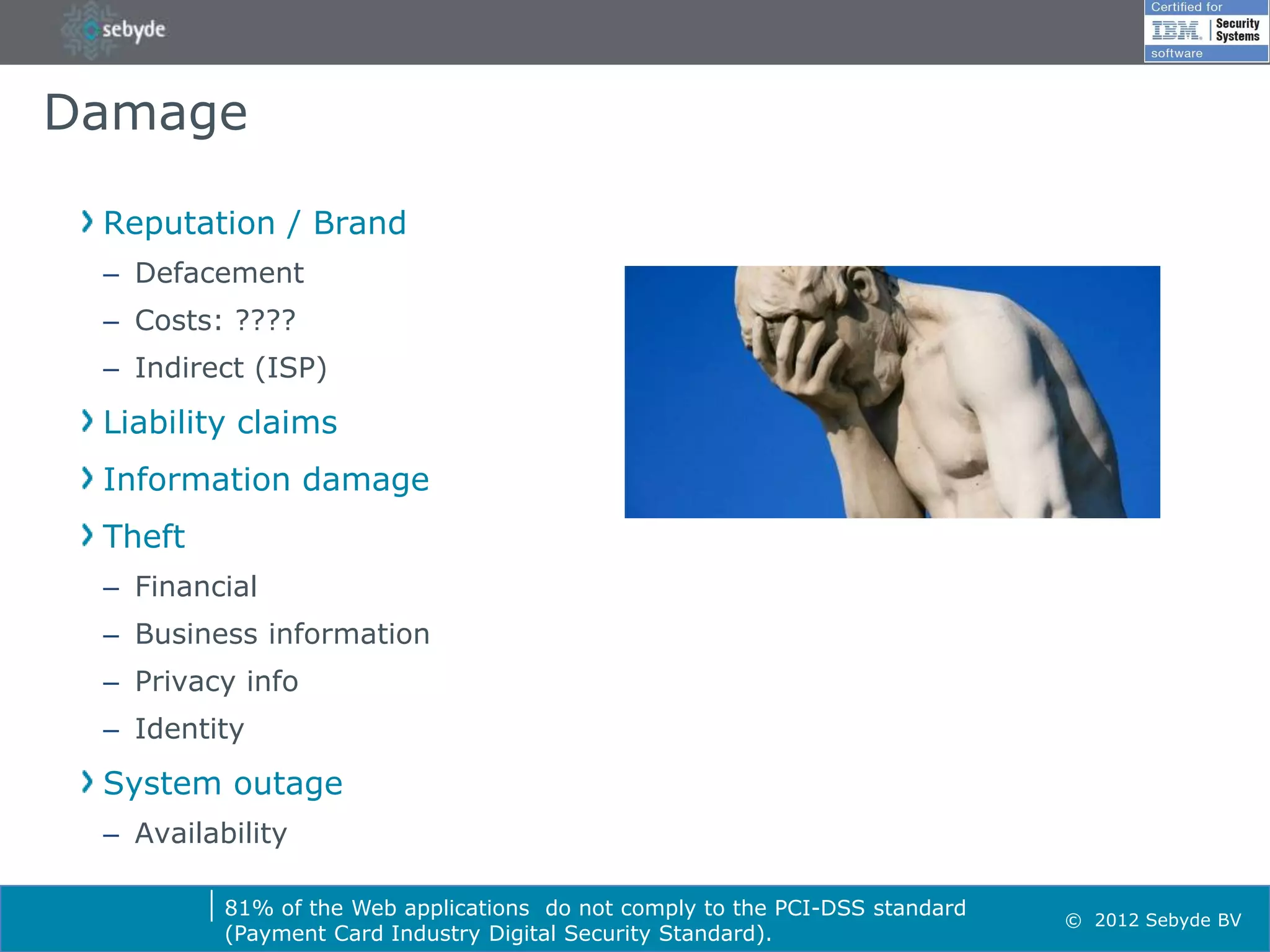 Damage

 Reputation / Brand
 – Defacement
 – Costs: ????
 – Indirect (ISP)
 Liability claims
 Information damage
 Theft
 – Financial
 – Business information
 – Privacy info
 – Identity
 System outage
 – Availability

          81% of the Web applications do not comply to the PCI-DSS standard
                                                                              © 2012 Sebyde BV
          (Payment Card Industry Digital Security Standard).
 