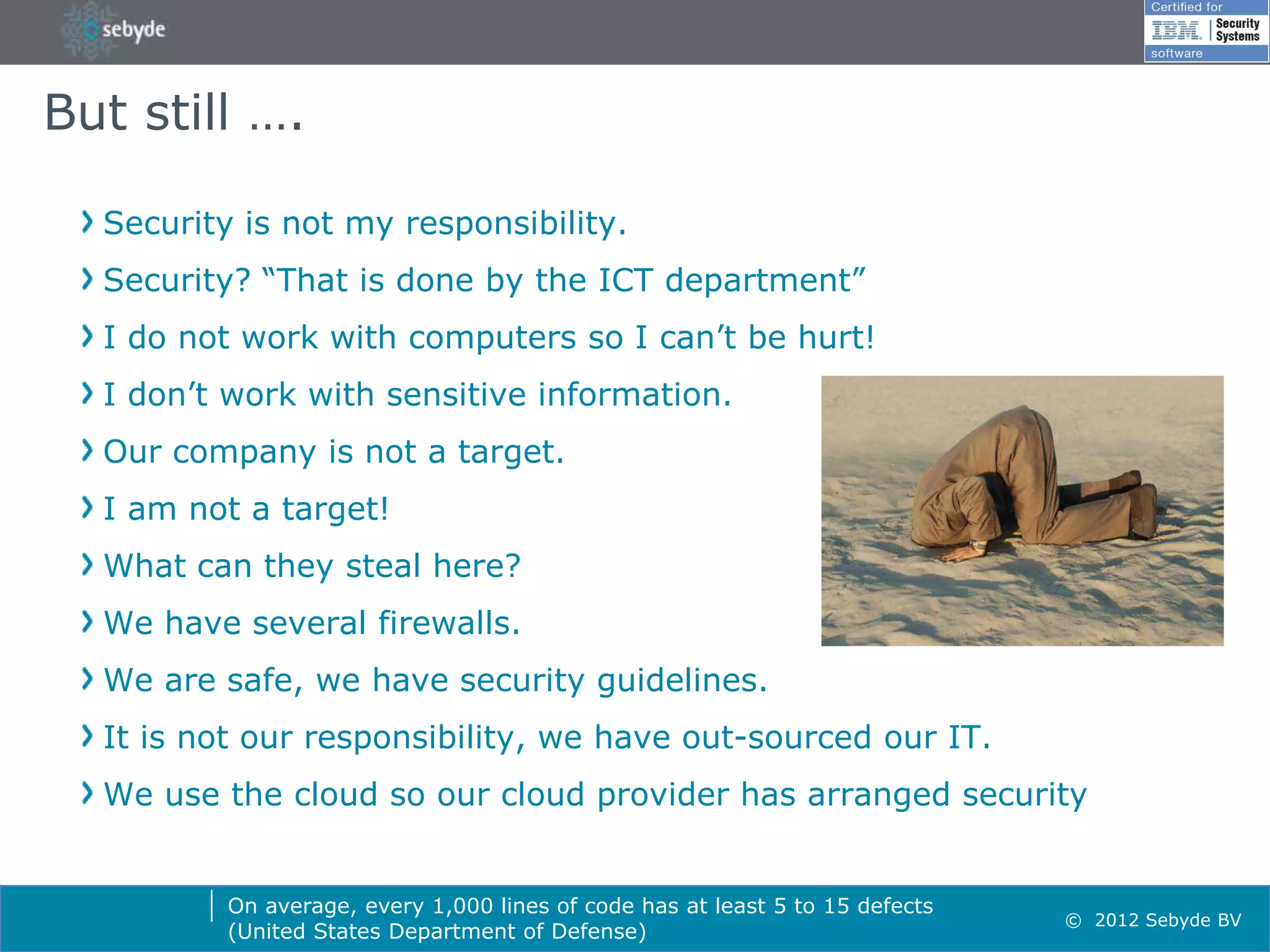 But still ….

  Security is not my responsibility.
  Security? “That is done by the ICT department”
  I do not work with computers so I can’t be hurt!
  I don’t work with sensitive information.
  Our company is not a target.
  I am not a target!
  What can they steal here?
  We have several firewalls.
  We are safe, we have security guidelines.
  It is not our responsibility, we have out-sourced our IT.
  We use the cloud so our cloud provider has arranged security


          On average, every 1,000 lines of code has at least 5 to 15 defects
                                                                               © 2012 Sebyde BV
          (United States Department of Defense)
 