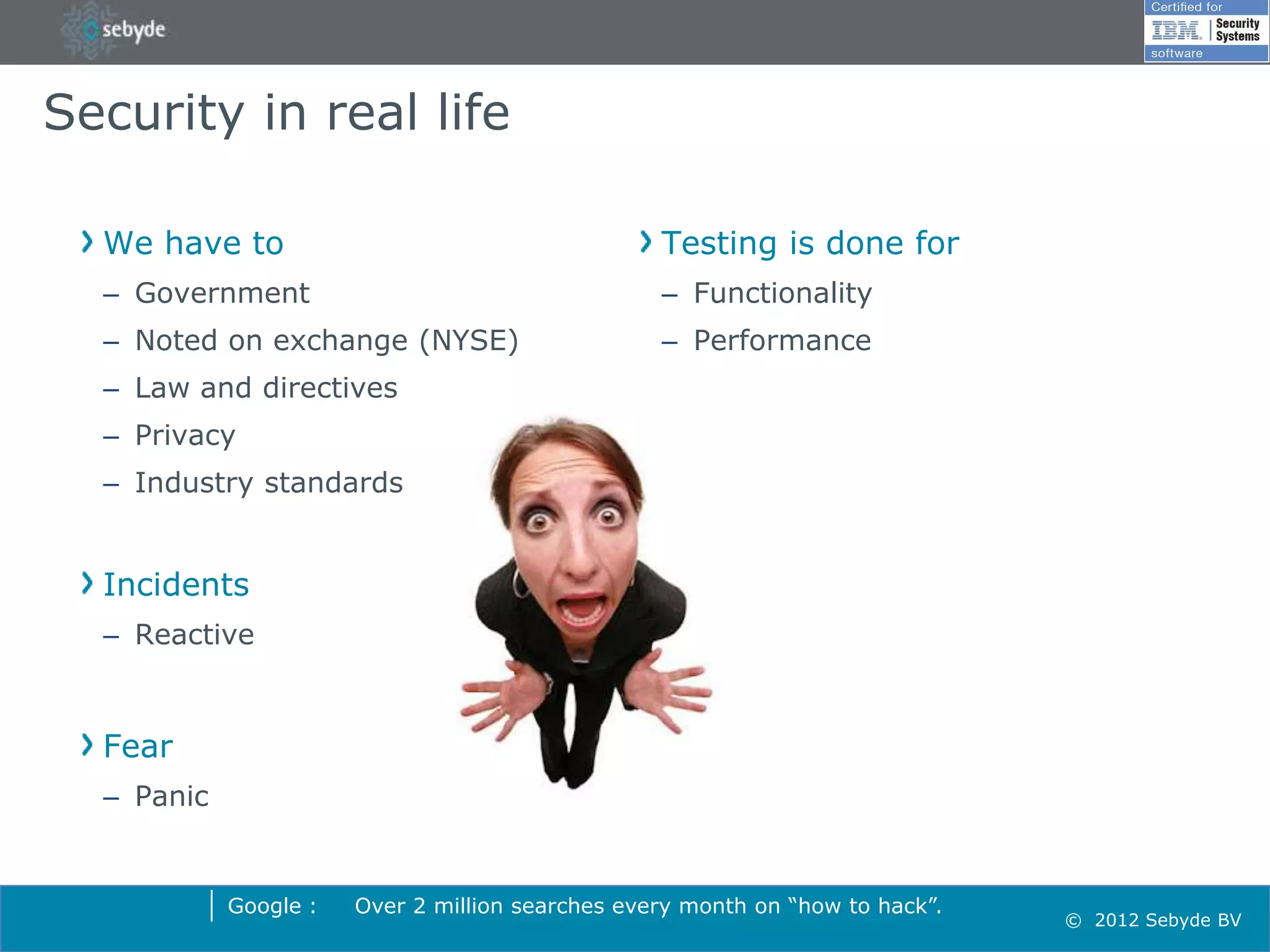 Security in real life

  We have to                                      Testing is done for
  – Government                                    – Functionality
  – Noted on exchange (NYSE)                      – Performance
  – Law and directives
  – Privacy
  – Industry standards


  Incidents
  – Reactive



  Fear
  – Panic


            Google :   Over 2 million searches every month on “how to hack”.
                                                                               © 2012 Sebyde BV
 