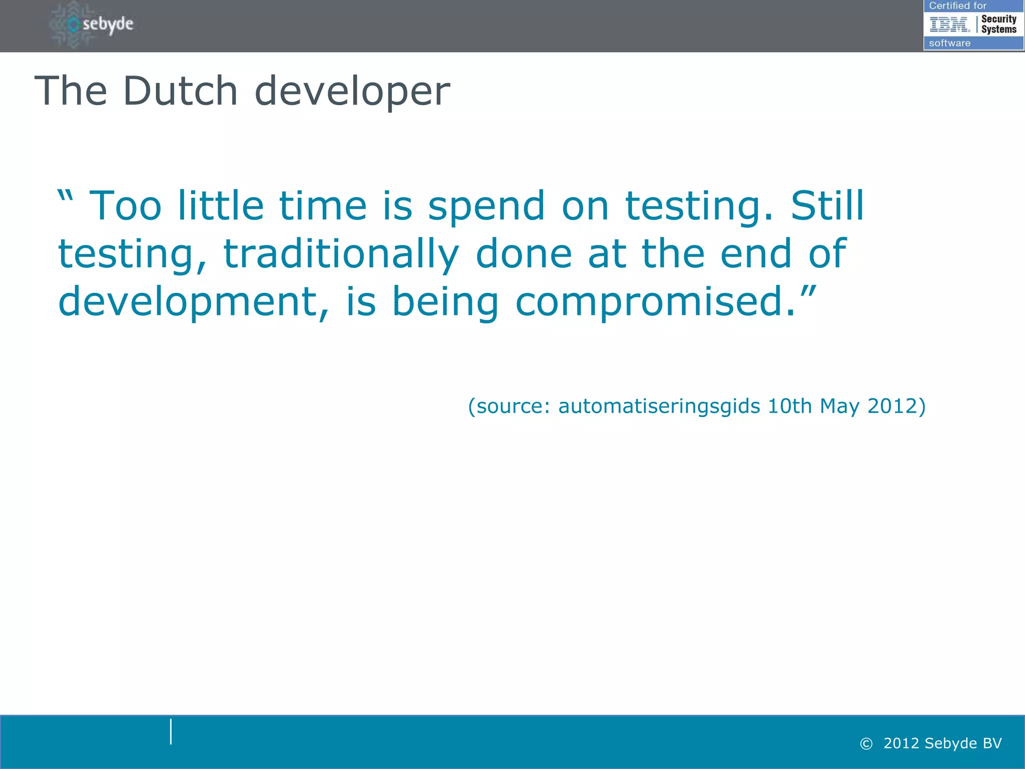 The Dutch developer

 “ Too little time is spend on testing. Still
 testing, traditionally done at the end of
 development, is being compromised.”

                       (source: automatiseringsgids 10th May 2012)




                                                           © 2012 Sebyde BV
 