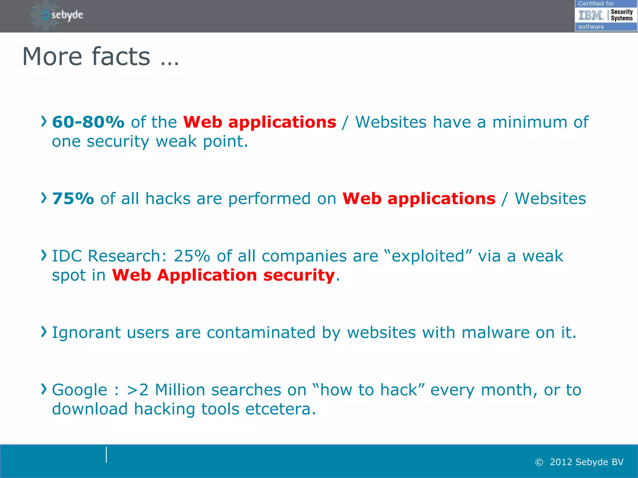 More facts …

  60-80% of the Web applications / Websites have a minimum of
  one security weak point.


  75% of all hacks are performed on Web applications / Websites


  IDC Research: 25% of all companies are “exploited” via a weak
  spot in Web Application security.


  Ignorant users are contaminated by websites with malware on it.


  Google : >2 Million searches on “how to hack” every month, or to
  download hacking tools etcetera.


                                                            © 2012 Sebyde BV
 