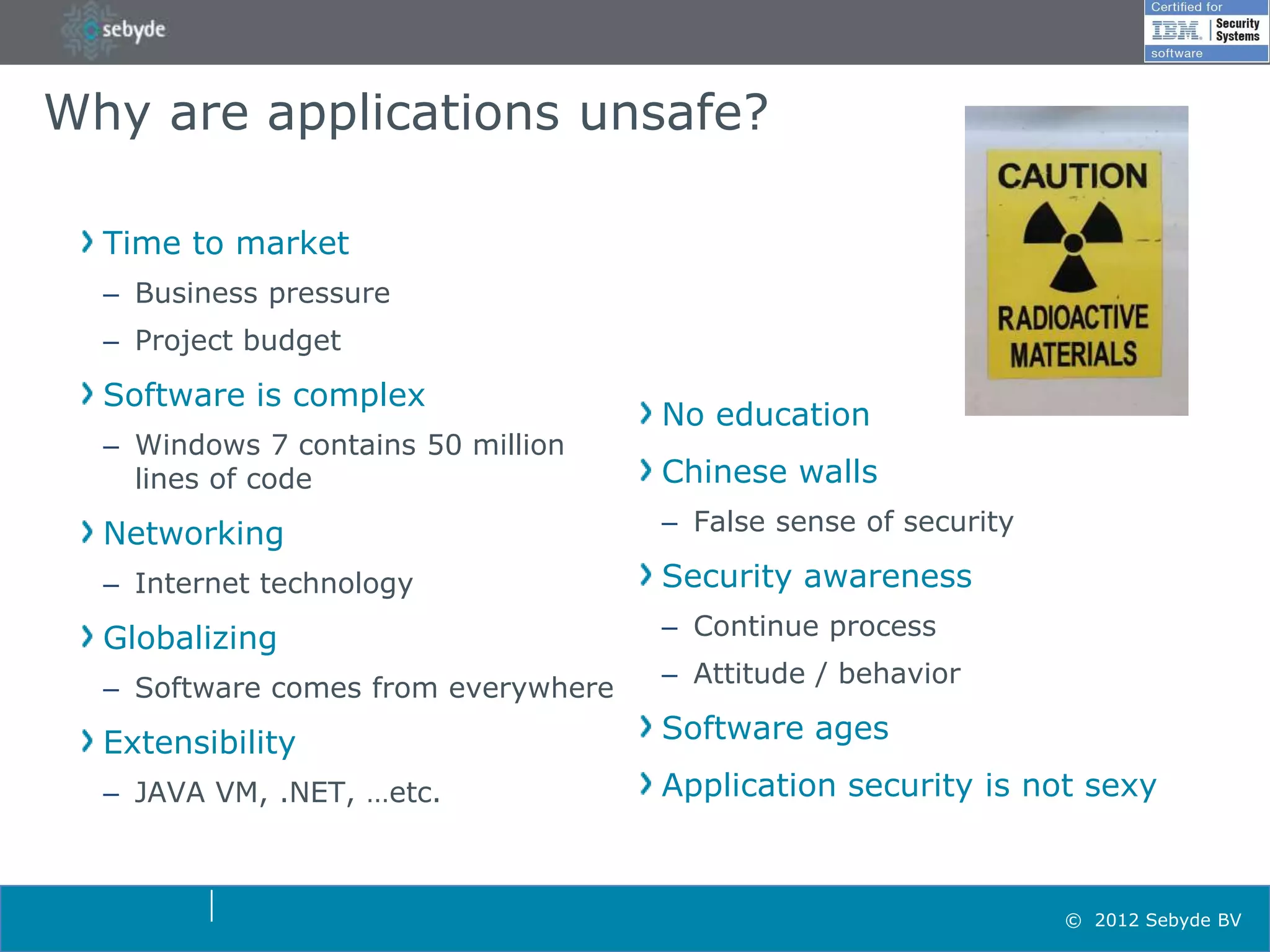 Why are applications unsafe?

  Time to market
  – Business pressure
  – Project budget
  Software is complex
                                     No education
  – Windows 7 contains 50 million
    lines of code                    Chinese walls
  Networking                         – False sense of security

  – Internet technology              Security awareness
  Globalizing                        – Continue process
                                     – Attitude / behavior
  – Software comes from everywhere
  Extensibility                      Software ages
  – JAVA VM, .NET, …etc.             Application security is not sexy



                                                                 © 2012 Sebyde BV
 