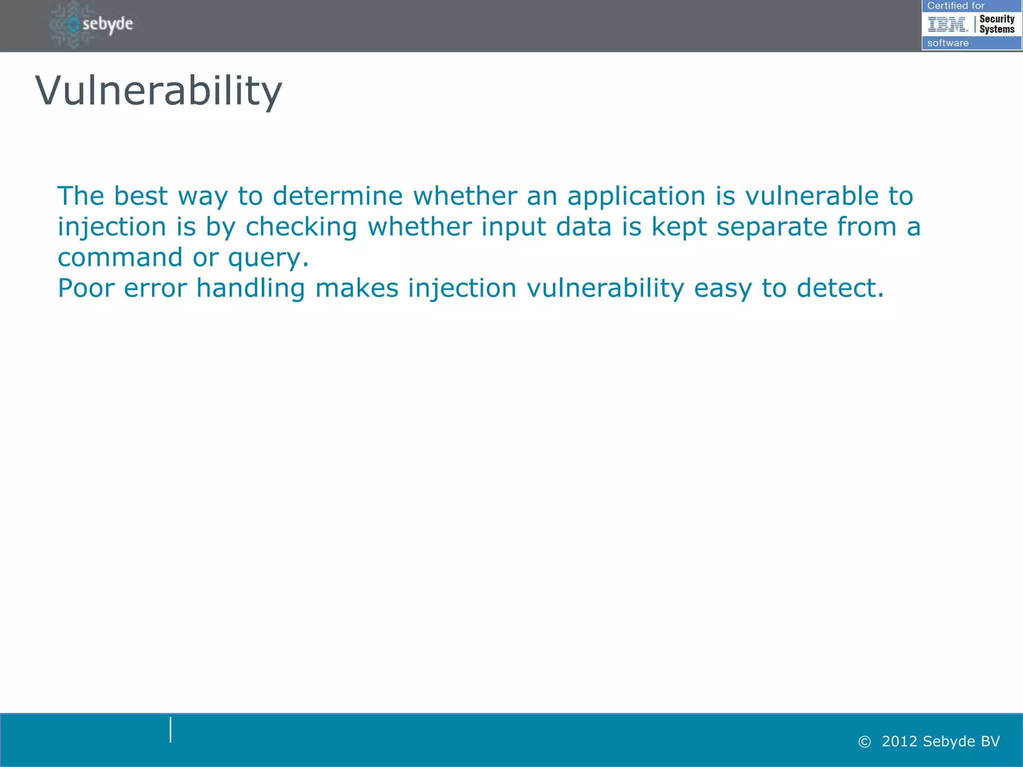 Vulnerability

 The best way to determine whether an application is vulnerable to
 injection is by checking whether input data is kept separate from a
 command or query.
 Poor error handling makes injection vulnerability easy to detect.




                                                               © 2012 Sebyde BV
 