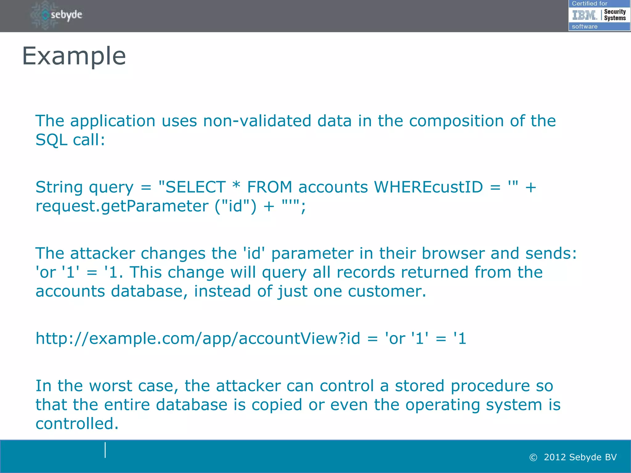 Example

The application uses non-validated data in the composition of the
SQL call:


String query = "SELECT * FROM accounts WHEREcustID = '" +
request.getParameter ("id") + "'";


The attacker changes the 'id' parameter in their browser and sends:
'or '1' = '1. This change will query all records returned from the
accounts database, instead of just one customer.


http://example.com/app/accountView?id = 'or '1' = '1

In the worst case, the attacker can control a stored procedure so
that the entire database is copied or even the operating system is
controlled.
                                                             © 2012 Sebyde BV
 