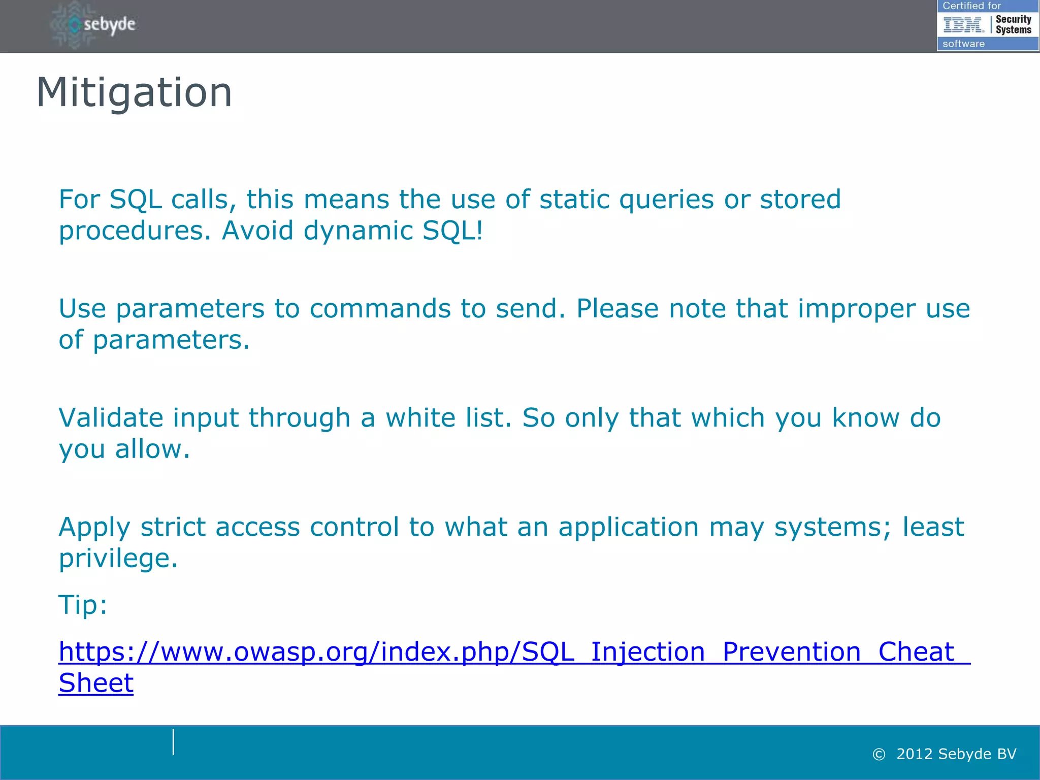 Mitigation

 For SQL calls, this means the use of static queries or stored
 procedures. Avoid dynamic SQL!


 Use parameters to commands to send. Please note that improper use
 of parameters.


 Validate input through a white list. So only that which you know do
 you allow.


 Apply strict access control to what an application may systems; least
 privilege.
 Tip:
 https://www.owasp.org/index.php/SQL_Injection_Prevention_Cheat_
 Sheet

                                                                 © 2012 Sebyde BV
 