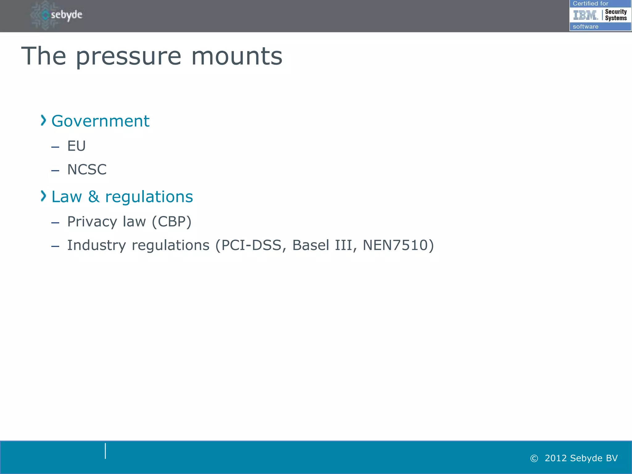 The pressure mounts

  Government
  – EU
  – NCSC
  Law & regulations
  – Privacy law (CBP)
  – Industry regulations (PCI-DSS, Basel III, NEN7510)




                                                         © 2012 Sebyde BV
 