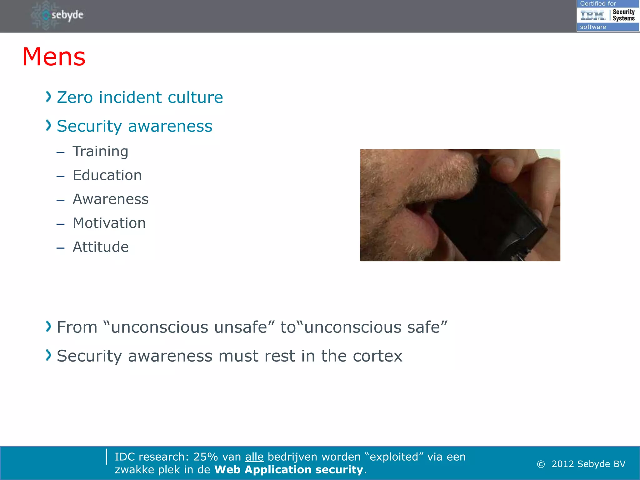 Mens
  Zero incident culture
  Security awareness
  – Training
  – Education
  – Awareness
  – Motivation
  – Attitude




  From “unconscious unsafe” to“unconscious safe”
  Security awareness must rest in the cortex




          IDC research: 25% van alle bedrijven worden “exploited” via een
                                                                            © 2012 Sebyde BV
          zwakke plek in de Web Application security.
 