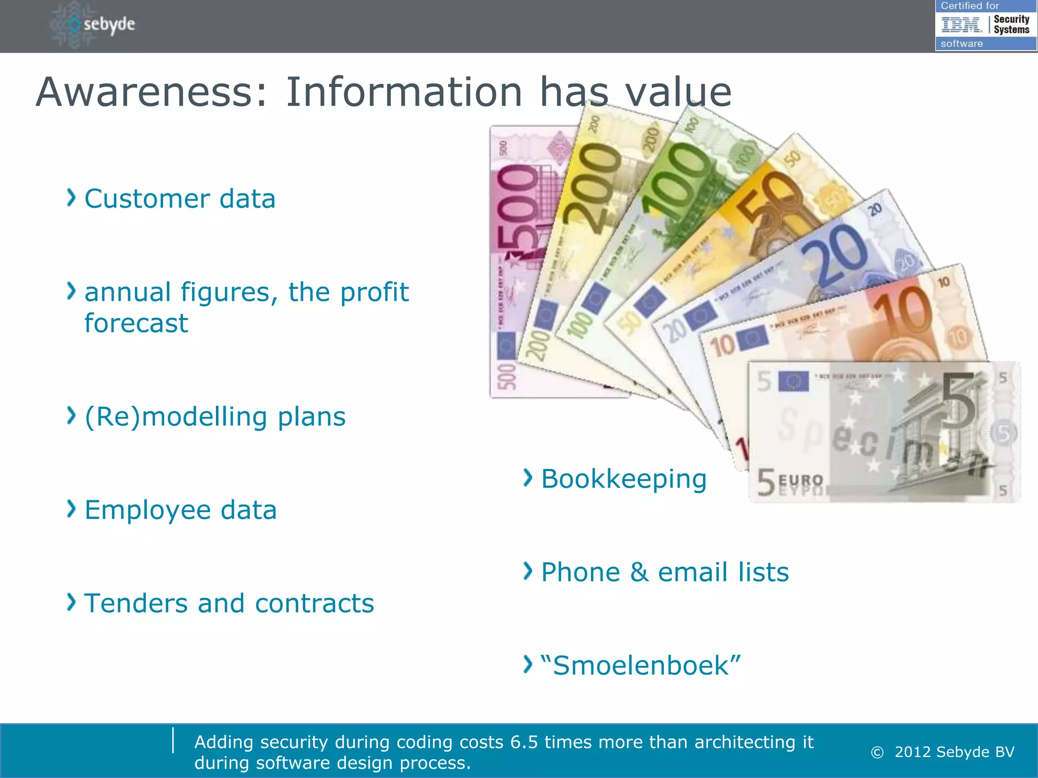 Awareness: Information has value

  Customer data


  annual figures, the profit
  forecast


  (Re)modelling plans

                                                 Bookkeeping
  Employee data

                                                 Phone & email lists
  Tenders and contracts

                                                 “Smoelenboek”

          Adding security during coding costs 6.5 times more than architecting it
                                                                                    © 2012 Sebyde BV
          during software design process.
 