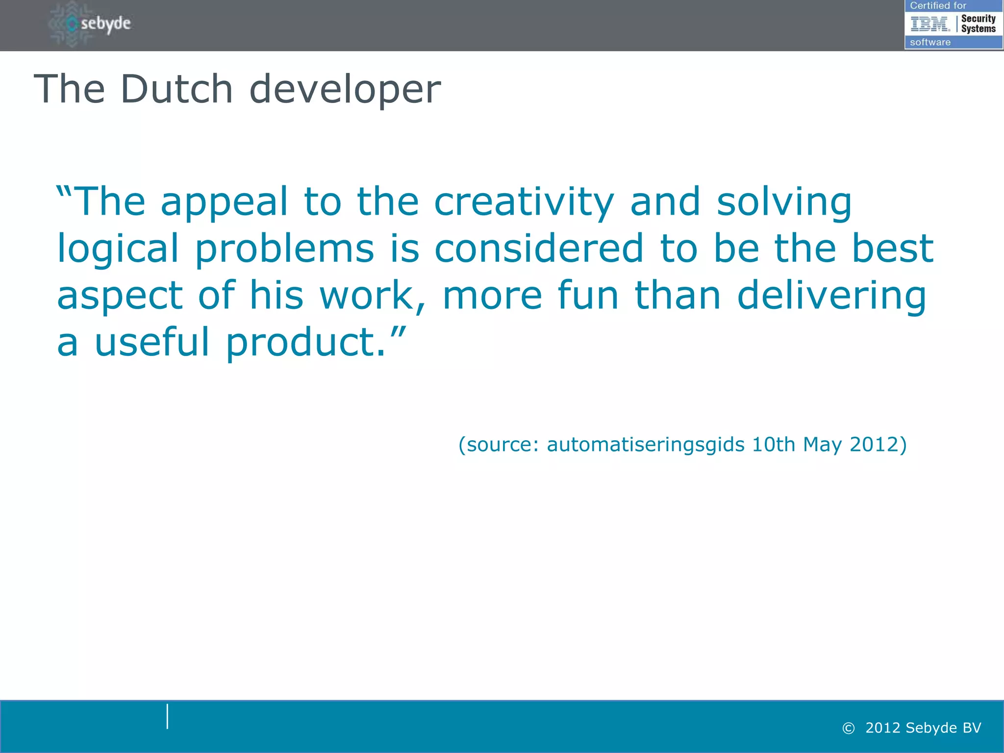 The Dutch developer

 “The appeal to the creativity and solving
 logical problems is considered to be the best
 aspect of his work, more fun than delivering
 a useful product.”

                      (source: automatiseringsgids 10th May 2012)




                                                          © 2012 Sebyde BV
 