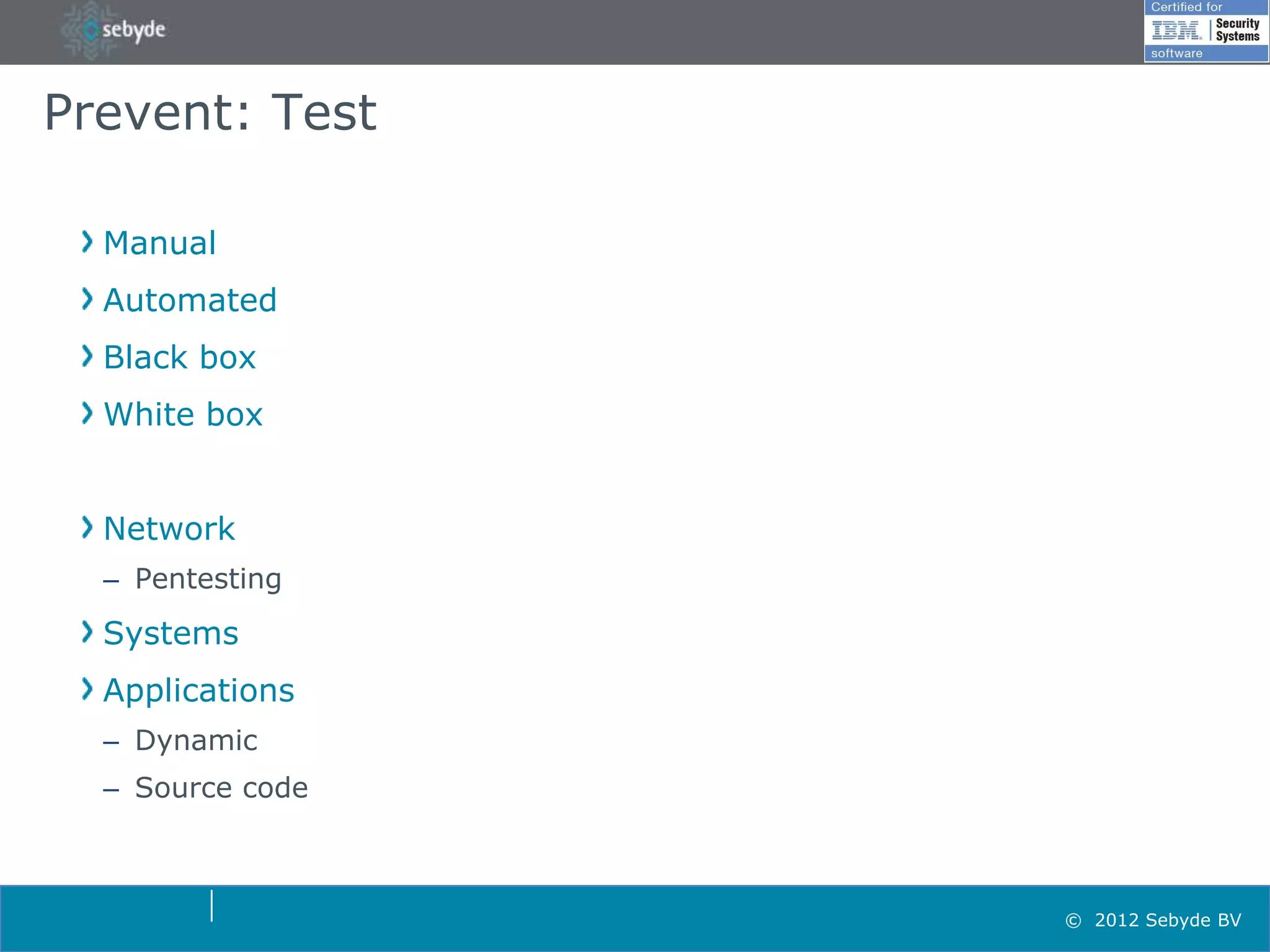 Prevent: Test

  Manual
  Automated
  Black box
  White box


  Network
  – Pentesting
  Systems
  Applications
  – Dynamic
  – Source code



                  © 2012 Sebyde BV
 
