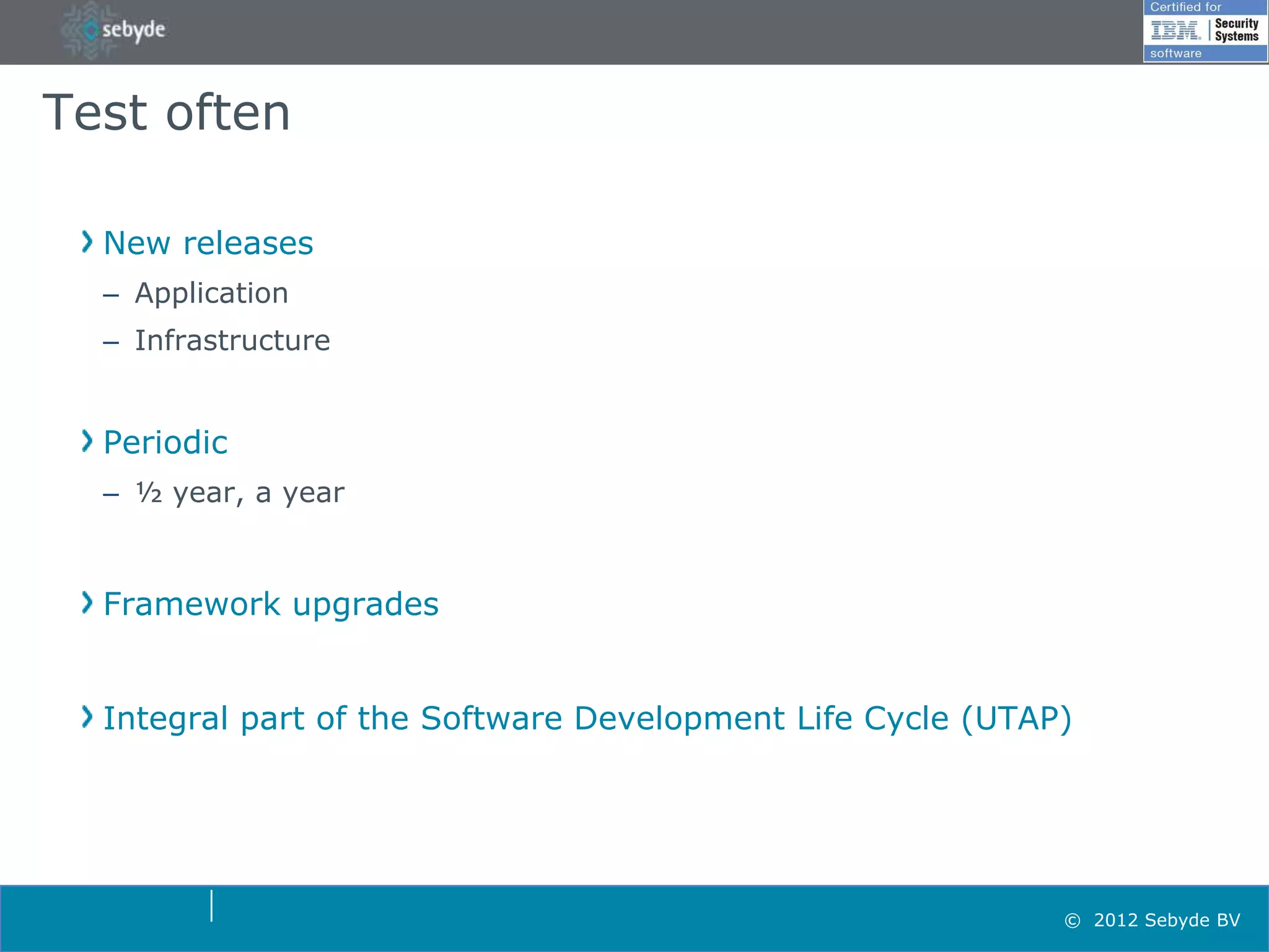 Test often

  New releases
  – Application
  – Infrastructure


  Periodic
  – ½ year, a year



  Framework upgrades


  Integral part of the Software Development Life Cycle (UTAP)




                                                            © 2012 Sebyde BV
 