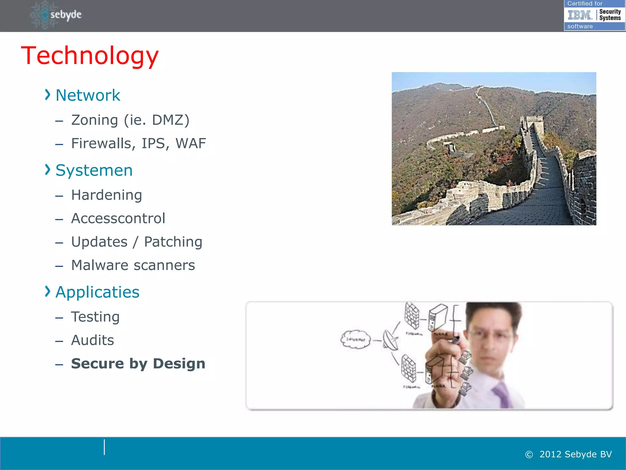 Technology
  Network
  – Zoning (ie. DMZ)
  – Firewalls, IPS, WAF
  Systemen
  – Hardening
  – Accesscontrol
  – Updates / Patching
  – Malware scanners
  Applicaties
  – Testing
  – Audits
  – Secure by Design




                          © 2012 Sebyde BV
 