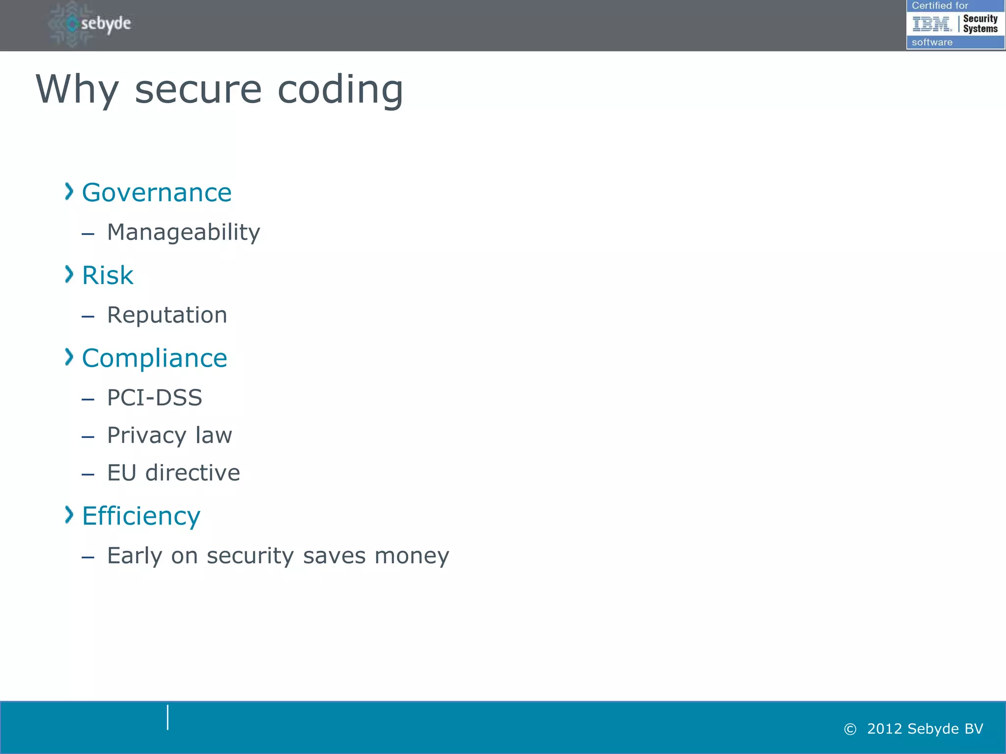 Why secure coding

  Governance
  – Manageability
  Risk
  – Reputation
  Compliance
  – PCI-DSS
  – Privacy law
  – EU directive
  Efficiency
  – Early on security saves money




                                    © 2012 Sebyde BV
 