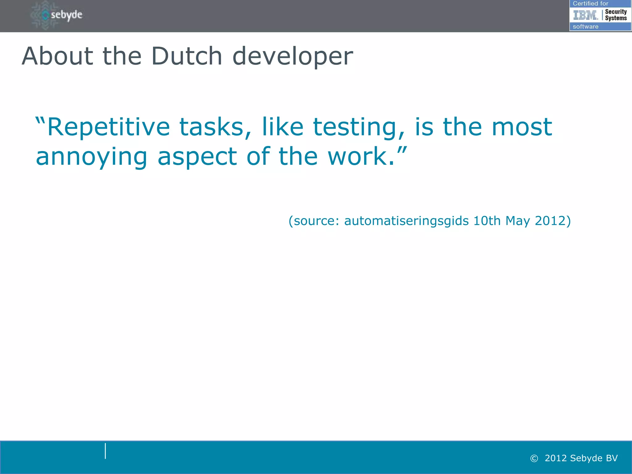 About the Dutch developer

 “Repetitive tasks, like testing, is the most
 annoying aspect of the work.”

                      (source: automatiseringsgids 10th May 2012)




                                                          © 2012 Sebyde BV
 