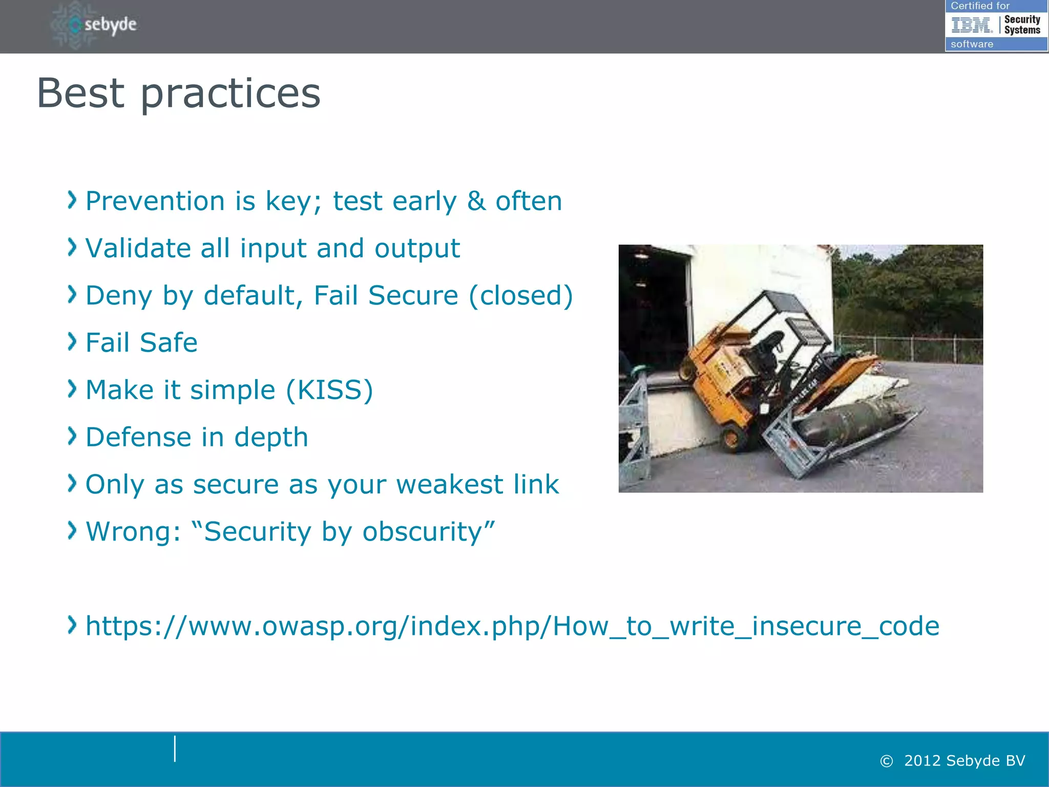Best practices

  Prevention is key; test early & often
  Validate all input and output
  Deny by default, Fail Secure (closed)
  Fail Safe
  Make it simple (KISS)
  Defense in depth
  Only as secure as your weakest link
  Wrong: “Security by obscurity”


  https://www.owasp.org/index.php/How_to_write_insecure_code



                                                       © 2012 Sebyde BV
 