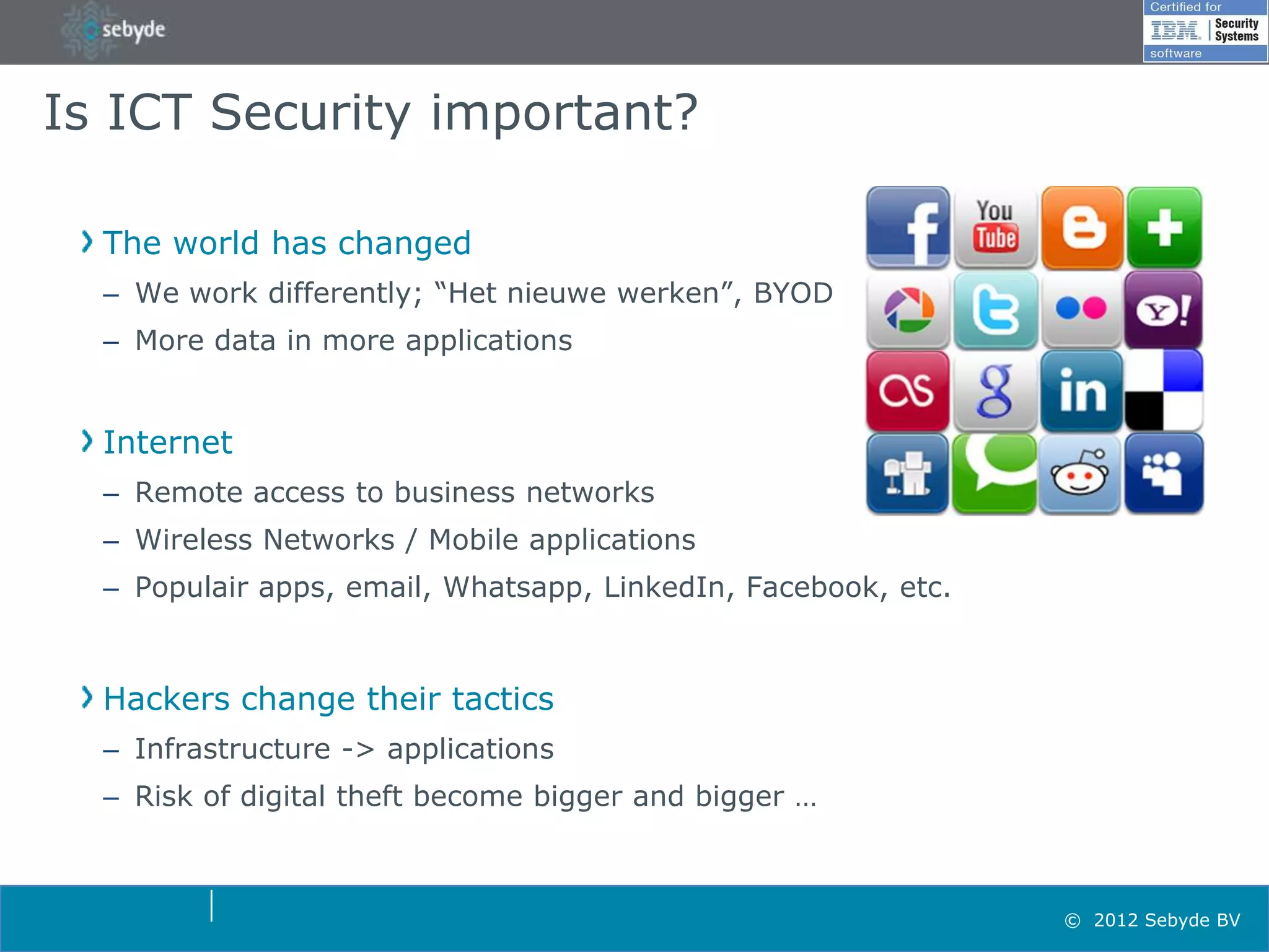 Is ICT Security important?

  The world has changed
  – We work differently; “Het nieuwe werken”, BYOD
  – More data in more applications


  Internet
  – Remote access to business networks
  – Wireless Networks / Mobile applications
  – Populair apps, email, Whatsapp, LinkedIn, Facebook, etc.



  Hackers change their tactics
  – Infrastructure -> applications
  – Risk of digital theft become bigger and bigger …



                                                               © 2012 Sebyde BV
 