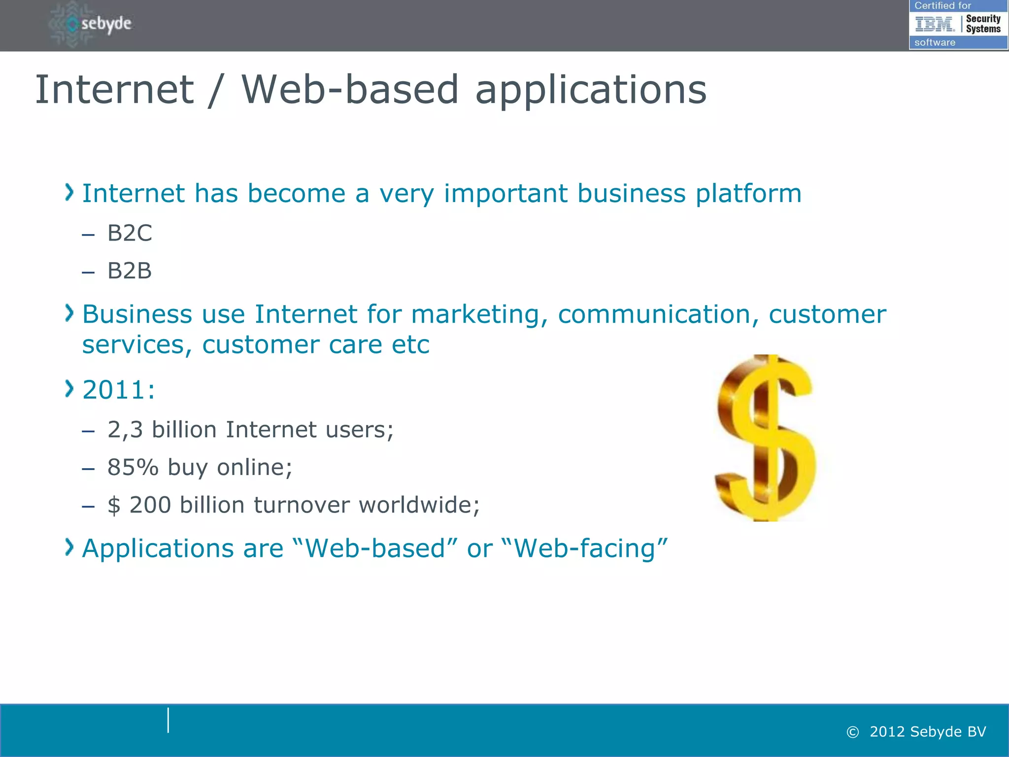 Internet / Web-based applications

  Internet has become a very important business platform
  – B2C
  – B2B
  Business use Internet for marketing, communication, customer
  services, customer care etc
  2011:
  – 2,3 billion Internet users;
  – 85% buy online;
  – $ 200 billion turnover worldwide;
  Applications are “Web-based” or “Web-facing”




                                                           © 2012 Sebyde BV
 