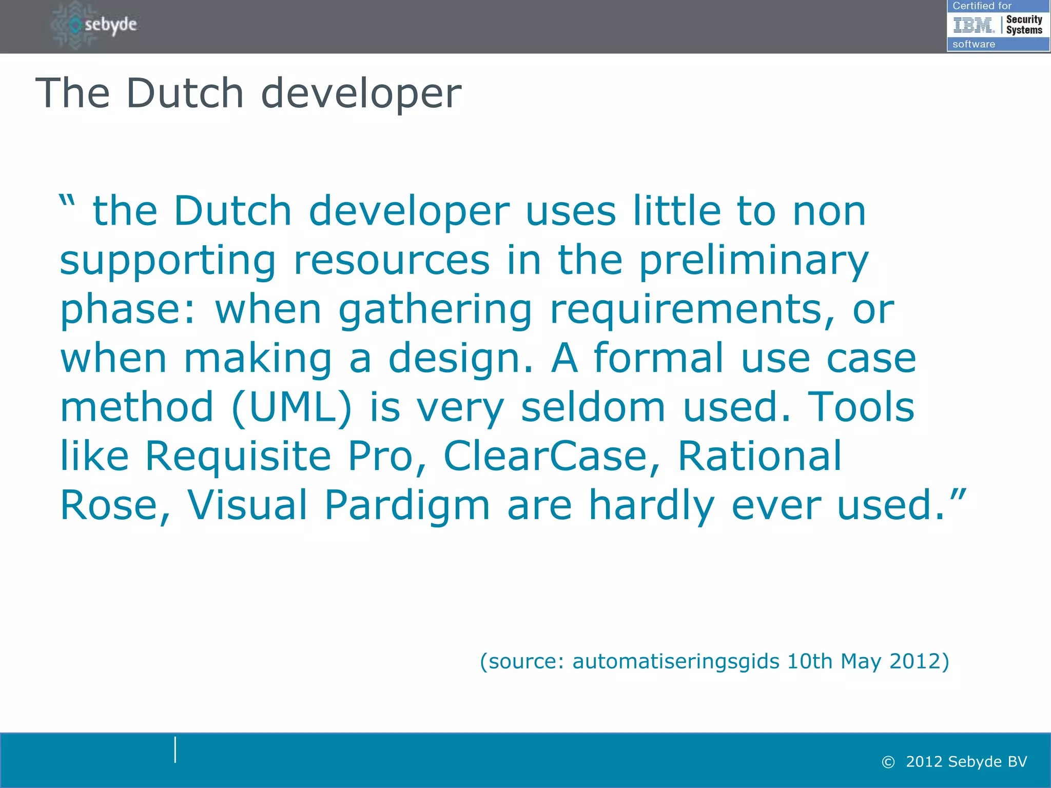 The Dutch developer

 “ the Dutch developer uses little to non
 supporting resources in the preliminary
 phase: when gathering requirements, or
 when making a design. A formal use case
 method (UML) is very seldom used. Tools
 like Requisite Pro, ClearCase, Rational
 Rose, Visual Pardigm are hardly ever used.”


                      (source: automatiseringsgids 10th May 2012)



                                                          © 2012 Sebyde BV
 