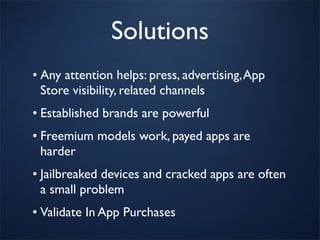 Solutions
• Any attention helps: press, advertising, App
  Store visibility, related channels
• Established brands are powerful
• Freemium models work, payed apps are
  harder
• Jailbreaked devices and cracked apps are often
  a small problem
• Validate In App Purchases
 