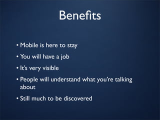 Beneﬁts

• Mobile is here to stay
• You will have a job
• It’s very visible
• People will understand what you’re talking
  about
• Still much to be discovered
 