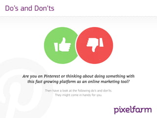 Do’s and Don’ts




     Are you on Pinterest or thinking about doing something with
       this fast growing platform as an online marketing tool?

                Then have a look at the following do’s and don’ts.
                       They might come in handy for you.
 