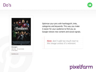 Do’s


       Optimize your pins with hashtags(#), links,
       categories and keywords. This way you make
       it easier for your audience to find you as
       Google notices new content and social signals.



       		Note: don’t add too much text to 	
       		 the image unless it’s relevant.
 