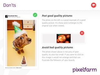 Don’ts

         Post good quality pictures
         The photo on the left is a great example of a good
         quality picture. It’s sharp and it enlarges to the
         original size when clicked.




         Avoid bad quality pictures
         The photo shown above is not only of poor
         quality, its also too small. If you were to click on
         this image it would not enlarge and that can
         frustrate the followers of your boards.
 