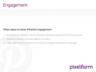 Engagement




Three ways to create Pinterest engagement:

1. Get to know your followers. Your pins should be interesting enough for them to like and repin
2. Add board contributors and work together on a board
3. Create opportunities for followers to promote you (through competitions for example)
 