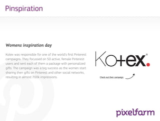 Pinspiration



Womens inspiration day

Kotex was responsible for one of the world’s first Pinterest
campaigns. They focussed on 50 active, female Pinterest
users and sent each of them a package with personalized
gifts. The campaign was a big success as the women start
sharing their gifts on Pinterest and other social networks,
resulting in almost 700k impressions.                          Check out their campaign.
 