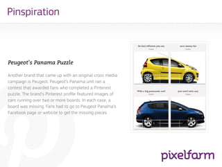 Pinspiration



Peugeot’s Panama Puzzle

Another brand that came up with an original cross media
campaign is Peugeot. Peugeot’s Panama unit ran a
contest that awarded fans who completed a Pinterest
puzzle. The brand’s Pinterest profile featured images of
cars running over two or more boards. In each case, a
board was missing. Fans had to go to Peugeot Panama’s
Facebook page or website to get the missing pieces.
 