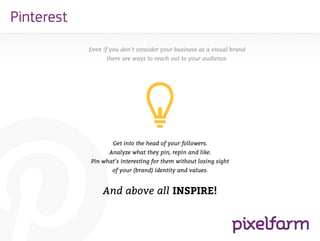 Pinterest
            Even if you don’t consider your business as a visual brand
                  there are ways to reach out to your audience.




                    Get into the head of your followers.
                   Analyze what they pin, repin and like.
            Pin what’s interesting for them without losing sight
                    of your (brand) identity and values.


                 And above all INSPIRE!
 