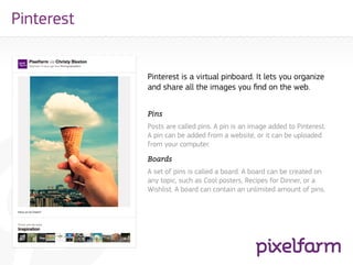 Pinterest


            Pinterest is a virtual pinboard. It lets you organize
            and share all the images you find on the web.


            Pins
            Posts are called pins. A pin is an image added to Pinterest.
            A pin can be added from a website, or it can be uploaded
            from your computer.

            Boards
            A set of pins is called a board. A board can be created on
            any topic, such as Cool posters, Recipes for Dinner, or a
            Wishlist. A board can contain an unlimited amount of pins.
 