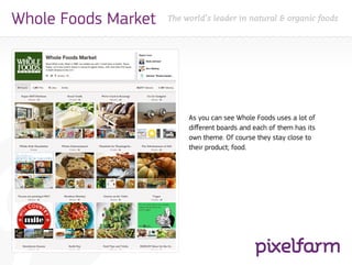 Whole Foods Market   The world’s leader in natural & organic foods




                          As you can see Whole Foods uses a lot of
                          different boards and each of them has its
                          own theme. Of course they stay close to
                          their product; food.
 