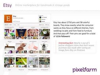 Etsy   Online marketplace for handmade & vintage goods




                                        Etsy has about 2750 pins and 38 colorful
                                        boards. They know exactly what the consumer
                                        wants as they focus on different themes, from
                                        weddings to pets and from food to furniture.
                                        And that pays off! Their pins are good for a total
                                        of 121k followers!


                                        		Interesting fact: Nearly 1 out of 5
                                        		online shoppers claim that their recent
                                        		 purchase was made after seeing an
                                        		 image from Etsy on Pinterest.
 