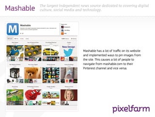 The largest independent news source dedicated to covering digital
Mashable   culture, social media and technology.




                                    Mashable has a lot of traffic on its website
                                    and implemented ways to pin images from
                                    the site. This causes a lot of people to
                                    navigate from mashable.com to their
                                    Pinterest channel and vice versa.
 