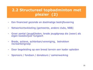 Een financieel gezonde en doelmatige bedrijfsvoering Netwerkontwikkeling (gemeente, andere clubs, NBB) Groei aantal (jeugd)leden; brede jeugdgroep die (weer) als eigen kweekvijver fungeert Brede, actieve, achterban/vereniging,  betrokken recreantengroep Door begeleiding op een breed terrein een kader opleiden  Sponsors / fondsen / donateurs / samenwerking 2.2 Structureel topbadminton met plezier  (2) 