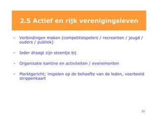 V erbindingen maken (competitiespelers / recreanten / jeugd / ouders / publiek) Ieder draagt zijn steentje bij Organisatie kantine en activiteiten / evenementen Marktgericht; inspelen op de behoefte van de leden, voorbeeld strippenkaart 2.5 Actief en rijk verenigingsleven 