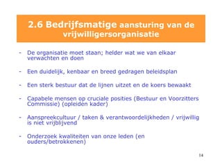De organisatie moet staan; helder wat we van elkaar verwachten en doen Een duidelijk, kenbaar en breed gedragen beleidsplan Een sterk bestuur dat de lijnen uitzet en de koers bewaakt  Capabele mensen op cruciale posities (Bestuur en Voorzitters Commissie) (opleiden kader) Aanspreekcultuur / taken & verantwoordelijkheden / vrijwillig is niet vrijblijvend Onderzoek kwaliteiten van onze leden (en ouders/betrokkenen) 2.6   Bedrijfsmatige  aansturing van de vrijwilligersorganisatie 