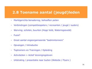 Marktgerichte   benadering; behoeften peilen  V erbindingen (competitiespelers / recreanten / jeugd / ouders) Werving; scholen, buurten (Hoge Veld, Wateringseveld) Fusie? Groot aantal ongeorganiseerde “badmintonners” Opvangen / Introductie Toptrainers en Trainingen / Opleiding Activiteiten > Actief Verenigingsleven Uitstraling / presentatie naar buiten (Website / Flyers ) 2.8 Toename aantal (jeugd)leden 